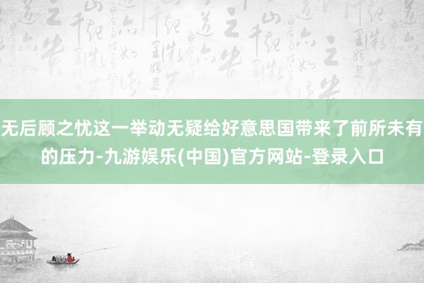 无后顾之忧这一举动无疑给好意思国带来了前所未有的压力-九游娱乐(中国)官方网站-登录入口