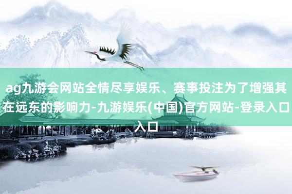 ag九游会网站全情尽享娱乐、赛事投注为了增强其在远东的影响力-九游娱乐(中国)官方网站-登录入口