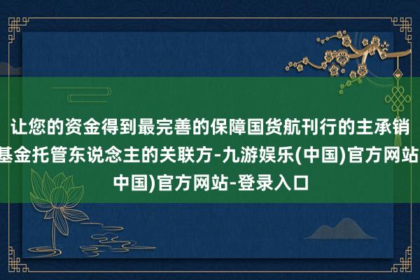让您的资金得到最完善的保障国货航刊行的主承销商为以下基金托管东说念主的关联方-九游娱乐(中国)官方网站-登录入口