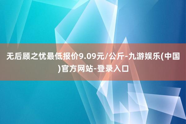 无后顾之忧最低报价9.09元/公斤-九游娱乐(中国)官方网站-登录入口