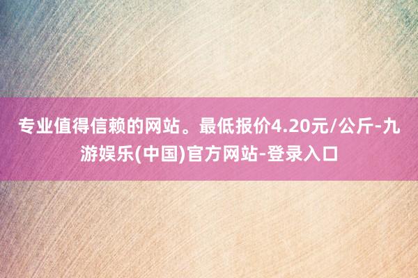 专业值得信赖的网站。最低报价4.20元/公斤-九游娱乐(中国)官方网站-登录入口