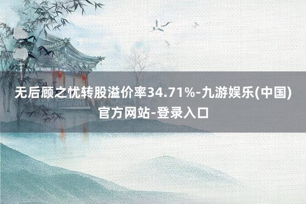 无后顾之忧转股溢价率34.71%-九游娱乐(中国)官方网站-登录入口