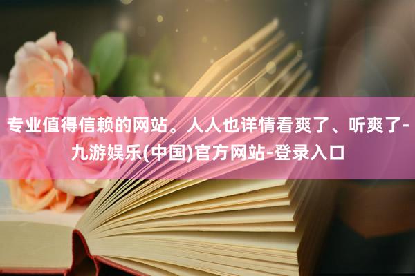 专业值得信赖的网站。人人也详情看爽了、听爽了-九游娱乐(中国)官方网站-登录入口