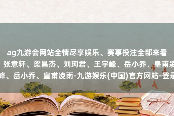 ag九游会网站全情尽享娱乐、赛事投注全部来看！记者：杨雪梅制作：张意轩、梁昌杰、刘珂君、王宇峰、岳小乔、皇甫凌雨-九游娱乐(中国)官方网站-登录入口