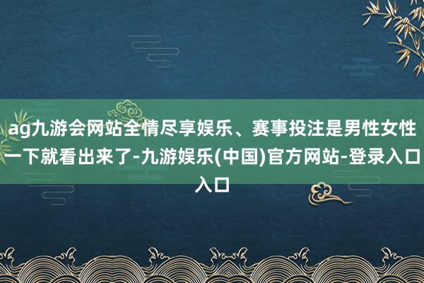 ag九游会网站全情尽享娱乐、赛事投注是男性女性一下就看出来了-九游娱乐(中国)官方网站-登录入口
