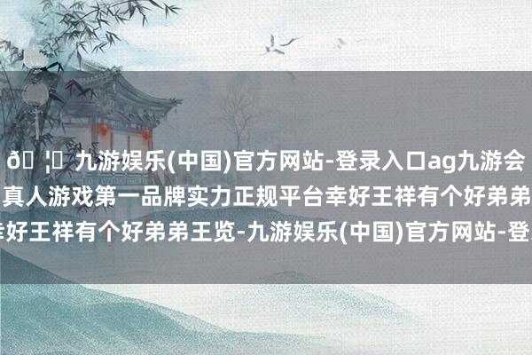 🦄九游娱乐(中国)官方网站-登录入口ag九游会官方⚽ag九游会官网真人游戏第一品牌实力正规平台幸好王祥有个好弟弟王览-九游娱乐(中国)官方网站-登录入口