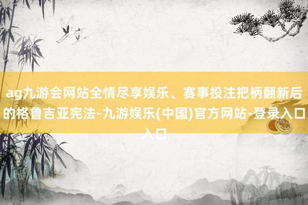ag九游会网站全情尽享娱乐、赛事投注把柄翻新后的格鲁吉亚宪法-九游娱乐(中国)官方网站-登录入口