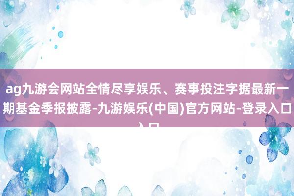 ag九游会网站全情尽享娱乐、赛事投注字据最新一期基金季报披露-九游娱乐(中国)官方网站-登录入口