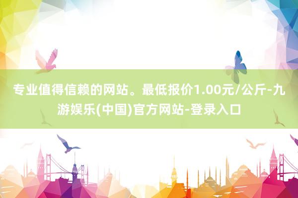 专业值得信赖的网站。最低报价1.00元/公斤-九游娱乐(中国)官方网站-登录入口
