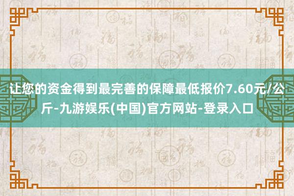 让您的资金得到最完善的保障最低报价7.60元/公斤-九游娱乐(中国)官方网站-登录入口