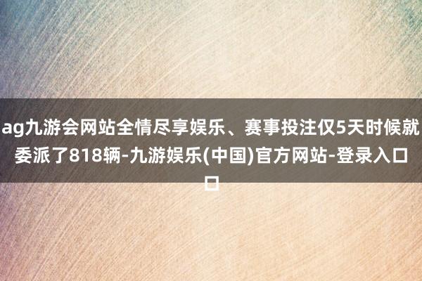 ag九游会网站全情尽享娱乐、赛事投注仅5天时候就委派了818辆-九游娱乐(中国)官方网站-登录入口