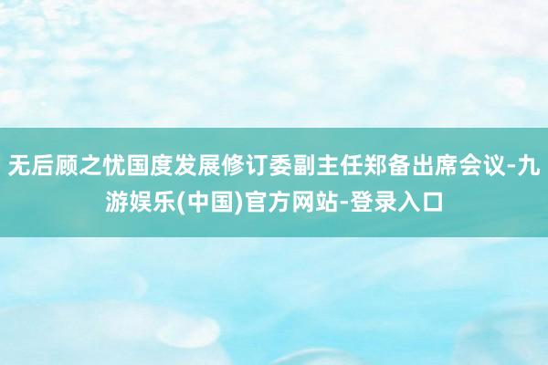 无后顾之忧国度发展修订委副主任郑备出席会议-九游娱乐(中国)官方网站-登录入口