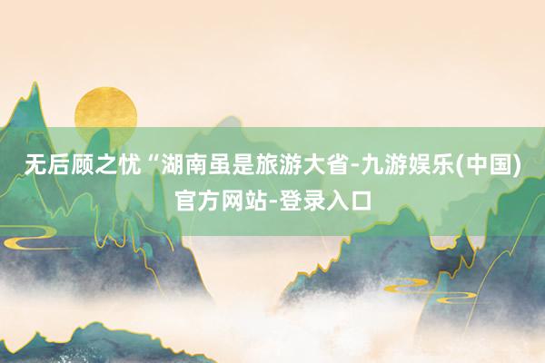 无后顾之忧　　“湖南虽是旅游大省-九游娱乐(中国)官方网站-登录入口