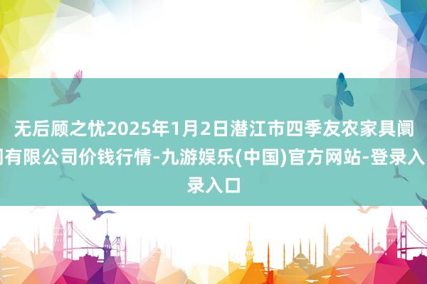 无后顾之忧2025年1月2日潜江市四季友农家具阛阓有限公司价钱行情-九游娱乐(中国)官方网站-登录入口