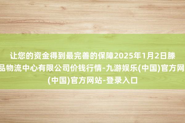 让您的资金得到最完善的保障2025年1月2日滕州市农副居品物流中心有限公司价钱行情-九游娱乐(中国)官方网站-登录入口