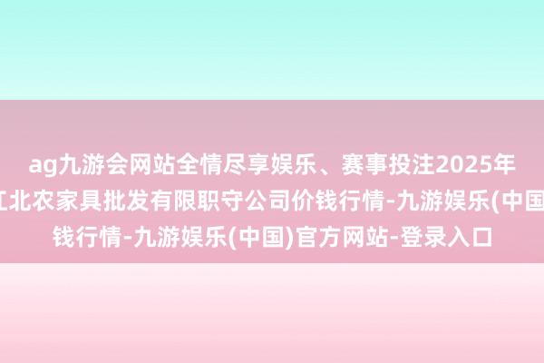 ag九游会网站全情尽享娱乐、赛事投注2025年1月2日湖南邵阳市江北农家具批发有限职守公司价钱行情-九游娱乐(中国)官方网站-登录入口