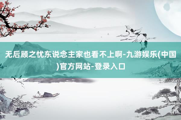 无后顾之忧东说念主家也看不上啊-九游娱乐(中国)官方网站-登录入口