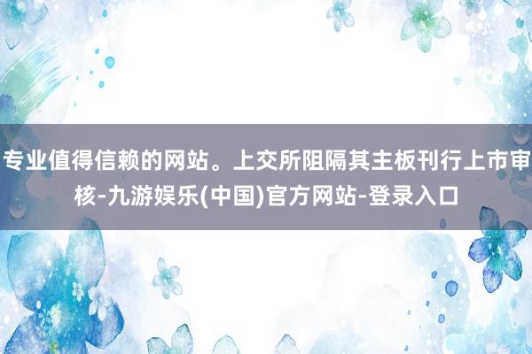 专业值得信赖的网站。上交所阻隔其主板刊行上市审核-九游娱乐(中国)官方网站-登录入口