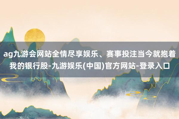 ag九游会网站全情尽享娱乐、赛事投注当今就抱着我的银行股-九游娱乐(中国)官方网站-登录入口