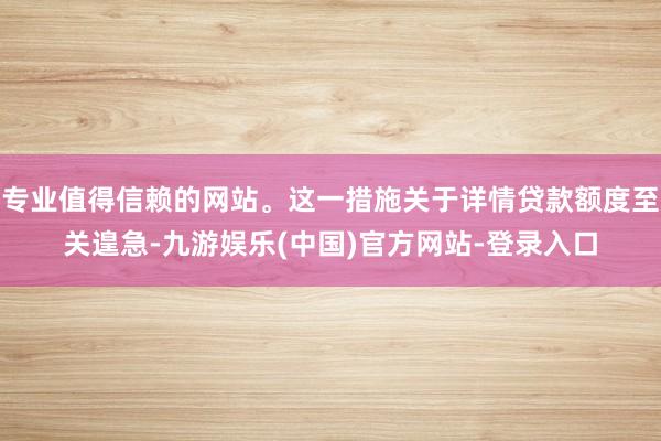 专业值得信赖的网站。这一措施关于详情贷款额度至关遑急-九游娱乐(中国)官方网站-登录入口