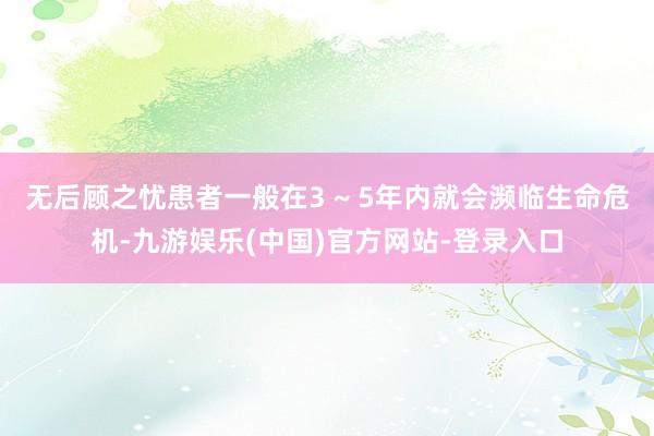 无后顾之忧患者一般在3 ~ 5年内就会濒临生命危机-九游娱乐(中国)官方网站-登录入口