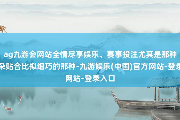 ag九游会网站全情尽享娱乐、赛事投注尤其是那种与耳朵贴合比拟细巧的那种-九游娱乐(中国)官方网站-登录入口