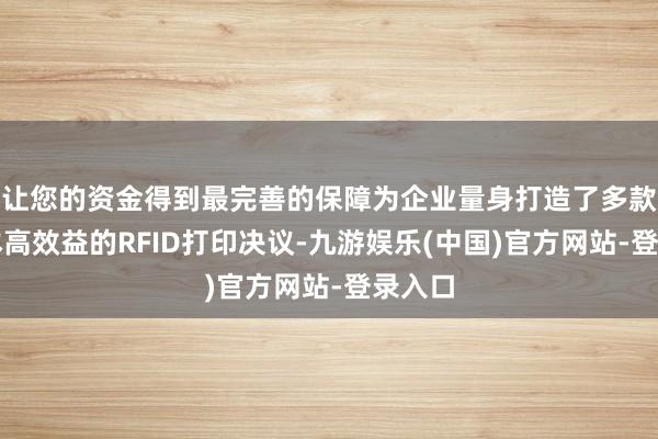 让您的资金得到最完善的保障为企业量身打造了多款低资本高效益的RFID打印决议-九游娱乐(中国)官方网站-登录入口