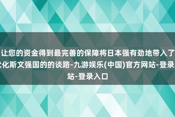 让您的资金得到最完善的保障将日本强有劲地带入了当代化斯文强国的的谈路-九游娱乐(中国)官方网站-登录入口