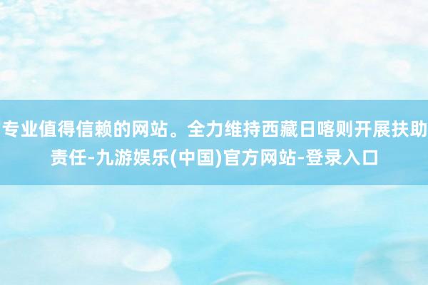 专业值得信赖的网站。全力维持西藏日喀则开展扶助责任-九游娱乐(中国)官方网站-登录入口