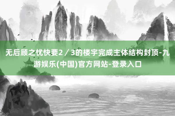 无后顾之忧快要2／3的楼宇完成主体结构封顶-九游娱乐(中国)官方网站-登录入口