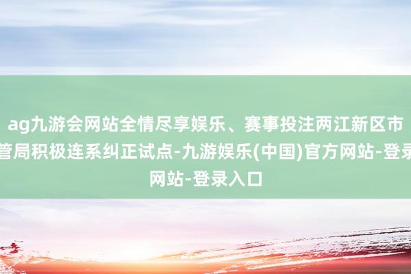 ag九游会网站全情尽享娱乐、赛事投注两江新区市集监管局积极连系纠正试点-九游娱乐(中国)官方网站-登录入口