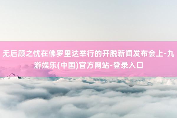 无后顾之忧在佛罗里达举行的开脱新闻发布会上-九游娱乐(中国)官方网站-登录入口
