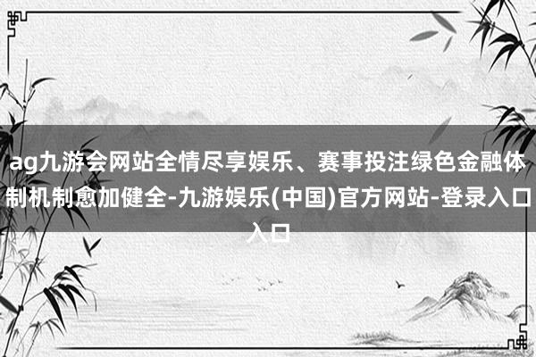 ag九游会网站全情尽享娱乐、赛事投注绿色金融体制机制愈加健全-九游娱乐(中国)官方网站-登录入口