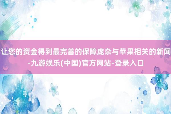 让您的资金得到最完善的保障庞杂与苹果相关的新闻-九游娱乐(中国)官方网站-登录入口