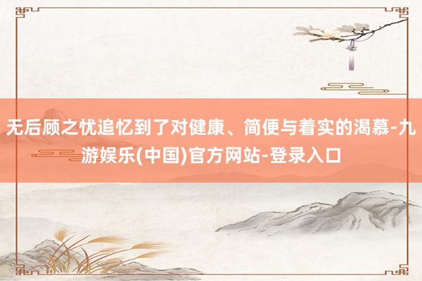 无后顾之忧追忆到了对健康、简便与着实的渴慕-九游娱乐(中国)官方网站-登录入口