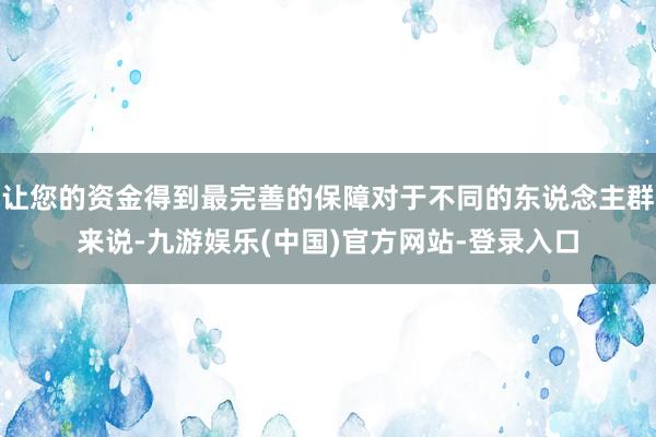 让您的资金得到最完善的保障对于不同的东说念主群来说-九游娱乐(中国)官方网站-登录入口