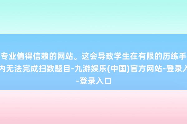 专业值得信赖的网站。这会导致学生在有限的历练手艺内无法完成扫数题目-九游娱乐(中国)官方网站-登录入口