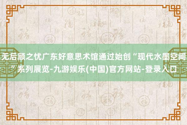 无后顾之忧广东好意思术馆通过始创“现代水墨空间”系列展览-九游娱乐(中国)官方网站-登录入口