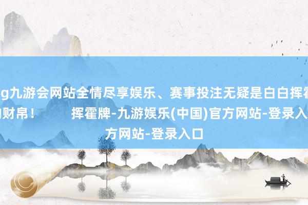 ag九游会网站全情尽享娱乐、赛事投注无疑是白白挥霍的财帛！        挥霍牌-九游娱乐(中国)官方网站-登录入口