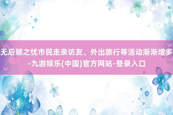 无后顾之忧市民走亲访友、外出旅行等活动渐渐增多-九游娱乐(中国)官方网站-登录入口