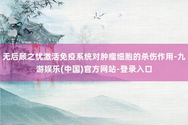 无后顾之忧激活免疫系统对肿瘤细胞的杀伤作用-九游娱乐(中国)官方网站-登录入口