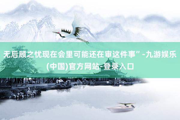 无后顾之忧现在会里可能还在审这件事”-九游娱乐(中国)官方网站-登录入口