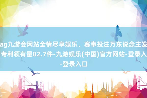 ag九游会网站全情尽享娱乐、赛事投注万东说念主发明专利领有量82.7件-九游娱乐(中国)官方网站-登录入口