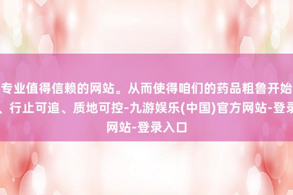 专业值得信赖的网站。从而使得咱们的药品粗鲁开始可查、行止可追、质地可控-九游娱乐(中国)官方网站-登录入口