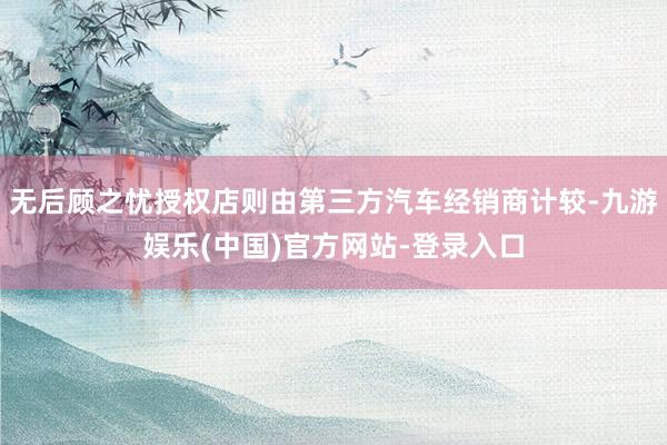 无后顾之忧授权店则由第三方汽车经销商计较-九游娱乐(中国)官方网站-登录入口