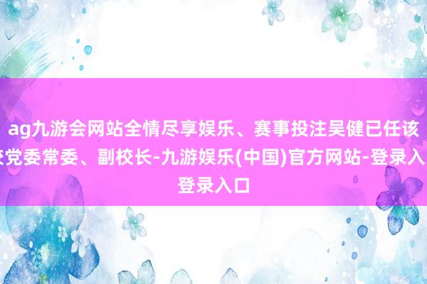 ag九游会网站全情尽享娱乐、赛事投注吴健已任该校党委常委、副校长-九游娱乐(中国)官方网站-登录入口