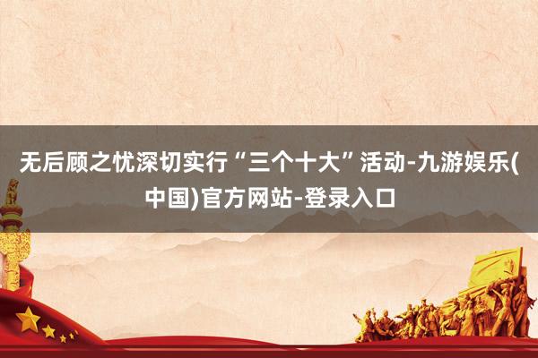 无后顾之忧深切实行“三个十大”活动-九游娱乐(中国)官方网站-登录入口