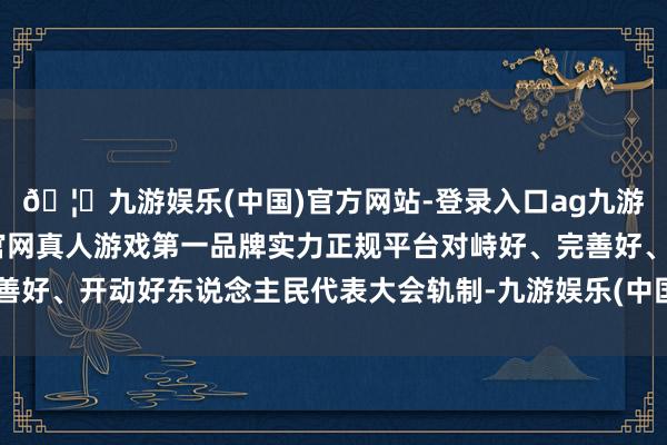 🦄九游娱乐(中国)官方网站-登录入口ag九游会官方⚽ag九游会官网真人游戏第一品牌实力正规平台对峙好、完善好、开动好东说念主民代表大会轨制-九游娱乐(中国)官方网站-登录入口