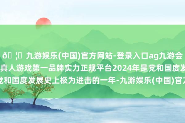 🦄九游娱乐(中国)官方网站-登录入口ag九游会官方⚽ag九游会官网真人游戏第一品牌实力正规平台2024年是党和国度发展史上极为进击的一年-九游娱乐(中国)官方网站-登录入口