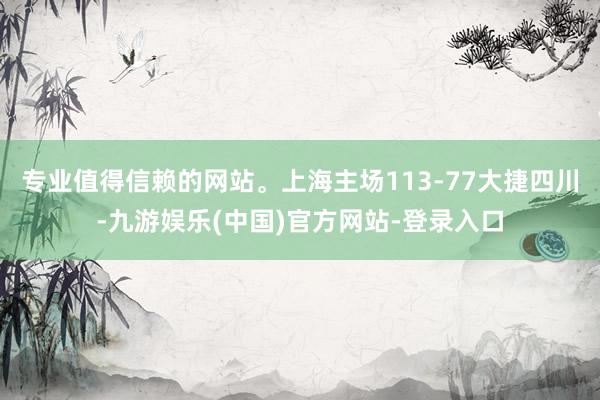 专业值得信赖的网站。上海主场113-77大捷四川-九游娱乐(中国)官方网站-登录入口